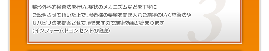 整形外科的検査法を行い、症状のメカニズムなどを丁寧にご説明させて頂いた上で、患者様の要望を聞き入れご納得のいく施術法やリハビリ法を提案させて頂きますので施術効果が高まります（インフォームドコンセントの徹底）