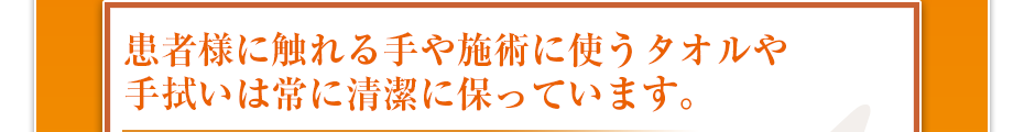 患者様に触れる手や施術に使うタオルや手拭いは常に清潔に保っています。