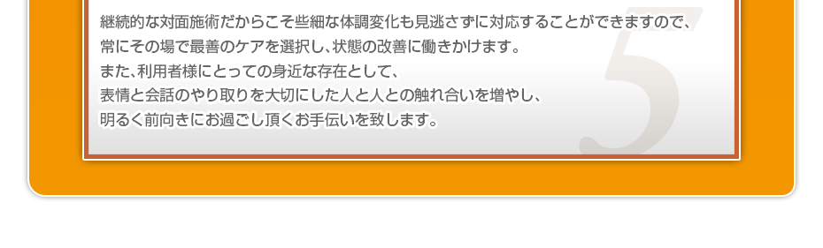 継続的な対面施術だからこそ些細な体調変化も見逃さずに対応することができますので、常にその場で最善のケアを選択し、状態の改善に働きかけます。また、利用者様にとっての身近な存在として、表情と会話のやり取りを大切にした人と人との触れ合いを増やし、明るく前向きにお過ごし頂くお手伝いを致します。