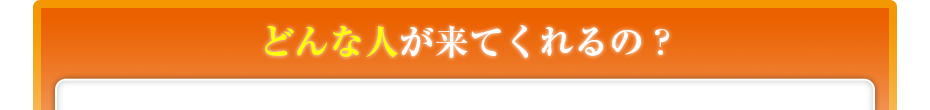 どんな人が来てくれるの??