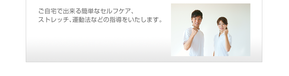 ご自宅で出来る簡単なセルフケア、ストレッチ、運動法などの指導をいたします。