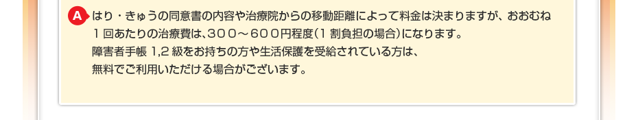 はり・きゅうの同意書の内容や治療院からの移動距離によって料金は決まりますが、おおむね1回あたりの治療費は、3００～6００円程度（1割負担の場合）になります。障害者手帳1,2級をお持ちの方や生活保護を受給されている方は、無料でご利用いただける場合がございます。