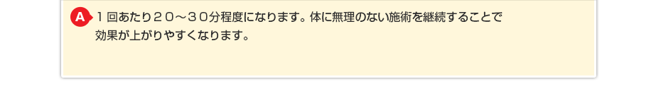 1回あたり20～30分程度になります。体に無理のない施術を継続することで効果が上がりやすくなります。