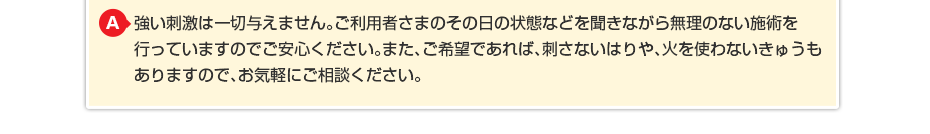 強い刺激は一切与えません。ご利用者さまのその日の状態などを聞きながら無理のない施術を行っていますのでご安心ください。また、ご希望であれば、刺さないはりや、火を使わないきゅうもありますので、お気軽にご相談ください。