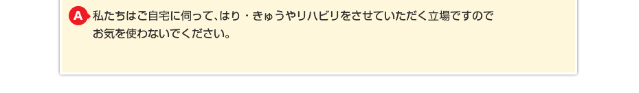 私たちはご自宅に伺って、はり・きゅうやリハビリをさせていただく立場ですのでお気を使わないでください。