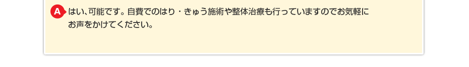 はい、可能です。自費でのはり・きゅう施術や整体治療も行っていますのでお気軽にお声をかけてください。