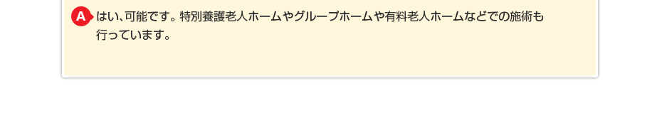 はい、可能です。特別養護老人ホームやグループホームや有料老人ホームなどでの施術も行っています。