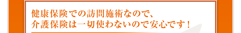 健康保険での訪問施術なので、介護保険は一切使わないので安心です！