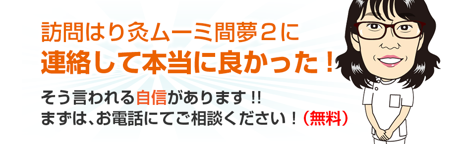 訪問はり灸ムーミ間夢２に連絡して本当に良かった!そう言われる自信があります!!まずは、お電話にてご相談ください！（無料）